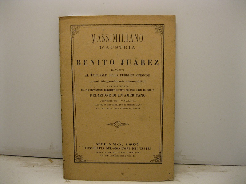 Massimiliano d'Austria e Benito Juarez davanti al tribinale della Pubblica Opinione. Cenni biografici-storico-critici con raffronto dei più importanti documenti e fatti relativi editi ed inediti. Relazione di un americano. Versione italiana illustrata dal ritratto di Massimiliano non che della vera effigie di Juarez